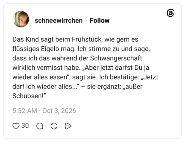Das Kind sagt beim Frühstück, wie gern es flüssiges Eigelb mag. Ich stimme zu und sage, dass ich das während der Schwangerschaft wirklich vermisst habe. „Aber jetzt darfst Du ja wieder alles essen", sagt sie. Ich bestätige: „Jetzt darf ich wieder alles..." - sie ergänzt: „außer Schubsen!"