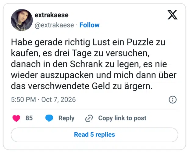Habe gerade richtig Lust ein Puzzle zu kaufen, es drei Tage zu versuchen, danach in den Schrank zu legen, es nie wieder auszupacken und mich dann über das verschwendete Geld zu ärgern