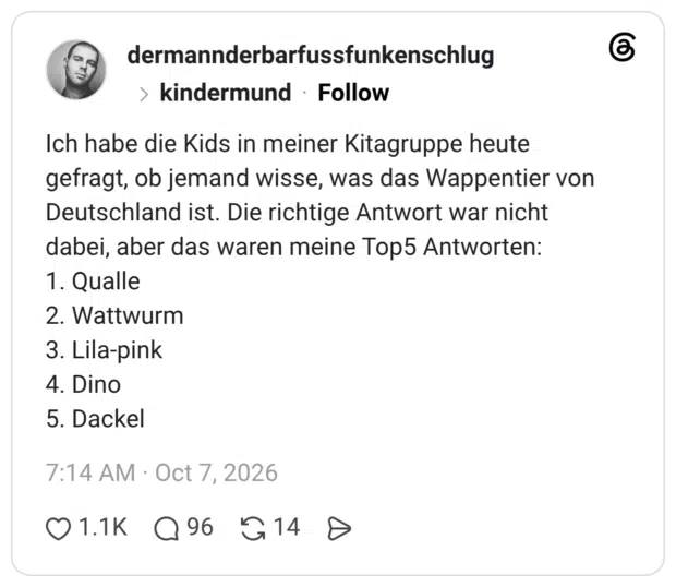 Ich habe die Kids in meiner Kitagruppe heute gefragt, ob jemand wisse, was das Wappentier von Deutschland ist. Die richtige Antwort war nicht dabei, aber das waren meine Top5 Antworten: 1. Qualle 2. Wattwurm 3. Lila-pink 4. Dino 5. Dackel