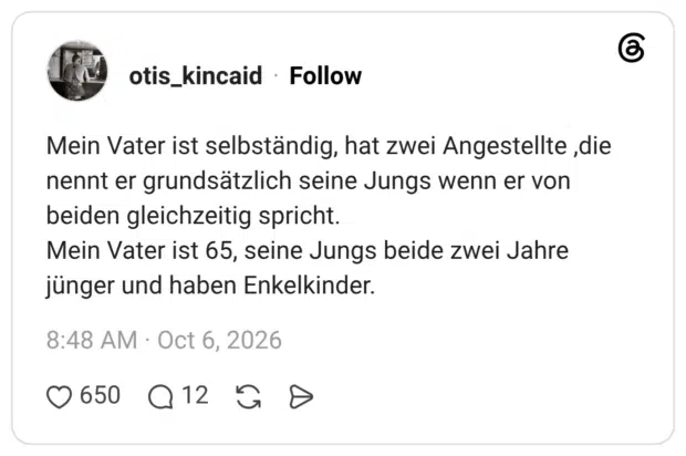 Mein Vater ist selbständig, hat zwei Angestellte ,die nennt er grundsätzlich seine Jungs wenn er von beiden gleichzeitig spricht. Mein Vater ist 65, seine Jungs beide zwei Jahre jünger und haben Enkelkinder