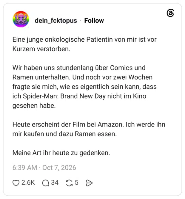 Eine junge onkologische Patientin von mir ist vor Kurzem verstorben. Wir haben uns stundenlang über Comics und Ramen unterhalten. Und noch vor zwei Wochen fragte sie mich, wie es eigentlich sein kann, dass ich Spider-Man: Brand New Day nicht im Kino gesehen habe. Heute erscheint der Film bei Amazon. Ich werde ihn mir kaufen und dazu Ramen essen. Meine Art ihr heute zu gedenken