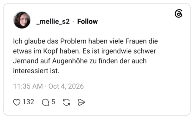 Ich glaube das Problem haben viele Frauen die etwas im Kopf haben. Es ist irgendwie schwer Jemand auf Augenhöhe zu finden der auch interessiert ist.