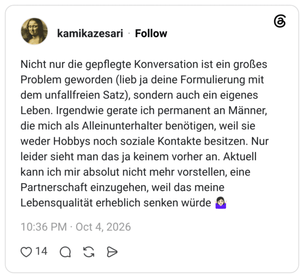 Nicht nur die gepflegte Konversation ist ein großes Problem geworden (lieb ja deine Formulierung mit dem unfallfreien Satz), sondern auch ein eigenes Leben. Irgendwie gerate ich permanent an Männer, die mich als Alleinunterhalter benötigen, weil sie weder Hobbys noch soziale Kontakte besitzen. Nur leider sieht man das ja keinem vorher an. Aktuell kann ich mir absolut nicht mehr vorstellen, eine Partnerschaft einzugehen, weil das meine Lebensqualität erheblich senken würde