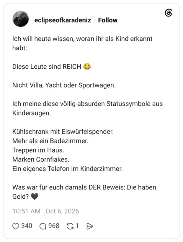 Ich will heute wissen, woran ihr als Kind erkannt habt: Diese Leute sind REICH Nicht Villa, Yacht oder Sportwagen. Ich meine diese völlig absurden Statussymbole aus Kinderaugen. Kühlschrank mit Eiswürfelspender. Mehr als ein Badezimmer. Treppen im Haus. Marken Cornflakes. Ein eigenes Telefon im Kinderzimmer. Was war für euch damals DER Beweis: Die haben Geld?