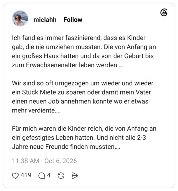 Ich fand es immer faszinierend, dass es Kinder gab, die nie umziehen mussten. Die von Anfang an ein großes Haus hatten und da von der Geburt bis zum Erwachsenenalter leben werden.... Wir sind so oft umgezogen um wieder und wieder ein Stück Miete zu sparen oder damit mein Vater einen neuen Job annehmen konnte wo er etwas mehr verdiente.... Für mich waren die Kinder reich, die von Anfang an ein gefestigtes Leben hatten. Und nicht alle 2-3 Jahre neue Freunde finden mussten....