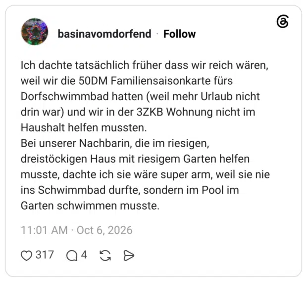 Ich dachte tatsächlich früher dass wir reich wären, weil wir die 50DM Familiensaisonkarte fürs Dorfschwimmbad hatten (weil mehr Urlaub nicht drin war) und wir in der 3ZKB Wohnung nicht im Haushalt helfen mussten. Bei unserer Nachbarin, die im riesigen, dreistöckigen Haus mit riesigem Garten helfen musste, dachte ich sie wäre super arm, weil sie nie ins Schwimmbad durfte, sondern im Pool im Garten schwimmen musste.