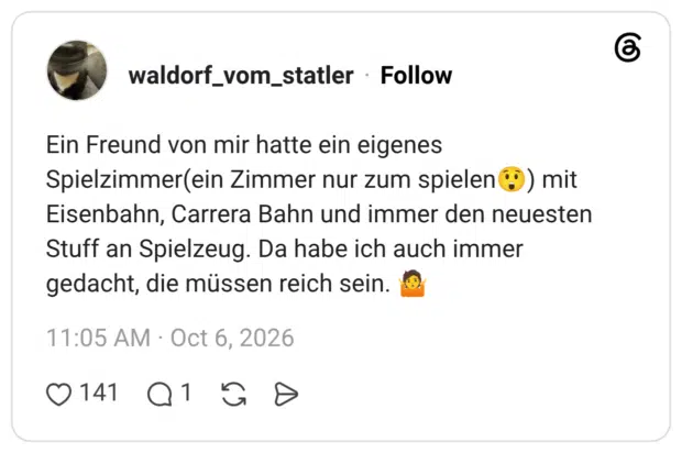 Ein Freund von mir hatte ein eigenes Spielzimmer(ein Zimmer nur zum spielen) mit Eisenbahn, Carrera Bahn und immer den neuesten Stuff an Spielzeug. Da habe ich auch immer gedacht, die müssen reich sein.