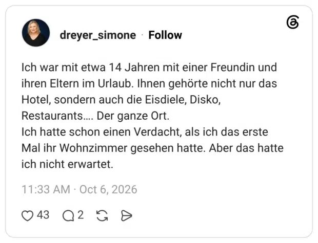 Ich war mit etwa 14 Jahren mit einer Freundin und ihren Eltern im Urlaub. Ihnen gehörte nicht nur das Hotel, sondern auch die Eisdiele, Disko, Restaurants.... Der ganze Ort. Ich hatte schon einen Verdacht, als ich das erste Mal ihr Wohnzimmer gesehen hatte. Aber das hatte ich nicht erwartet.