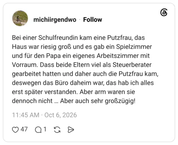Bei einer Schulfreundin kam eine Putzfrau, das Haus war riesig groß und es gab ein Spielzimmer und für den Papa ein eigenes Arbeitszimmer mit Vorraum. Dass beide Eltern viel als Steuerberater gearbeitet hatten und daher auch die Putzfrau kam, deswegen das Büro daheim war, das hab ich alles erst später verstanden. Aber arm waren sie dennoch nicht ... Aber auch sehr großzügig!