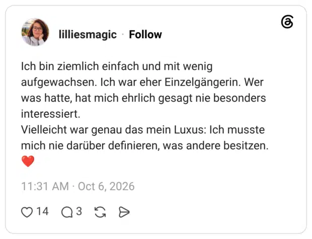 Ich bin ziemlich einfach und mit wenig aufgewachsen. Ich war eher Einzelgängerin. Wer was hatte, hat mich ehrlich gesagt nie besonders interessiert. Vielleicht war genau das mein Luxus: Ich musste mich nie darüber definieren, was andere besitzen.