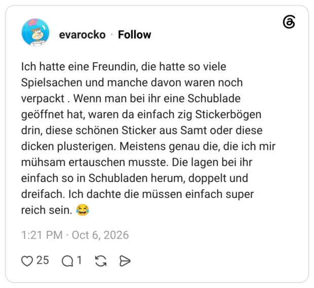 Ich hatte eine Freundin, die hatte so viele Spielsachen und manche davon waren noch verpackt. Wenn man bei ihr eine Schublade geöffnet hat, waren da einfach zig Stickerbögen drin, diese schönen Sticker aus Samt oder diese dicken plusterigen. Meistens genau die, die ich mir mühsam ertauschen musste. Die lagen bei ihr einfach so in Schubladen herum, doppelt und dreifach. Ich dachte die müssen einfach super reich sein.