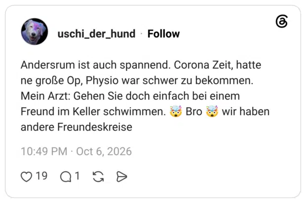 Andersrum ist auch spannend. Corona Zeit, hatte ne große Op, Physio war schwer zu bekommen. Mein Arzt: Gehen Sie doch einfach bei einem Freund im Keller schwimmen. Bro wir haben andere Freundeskreise
