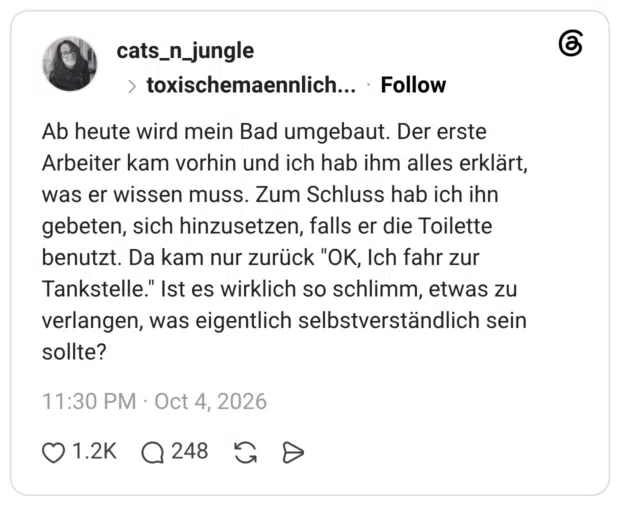 Ab heute wird mein Bad umgebaut. Der erste Arbeiter kam vorhin und ich hab ihm alles erklärt, was er wissen muss. Zum Schluss hab ich ihn gebeten, sich hinzusetzen, falls er die Toilette benutzt. Da kam nur zurück "OK, Ich fahr zur Tankstelle." Ist es wirklich so schlimm, etwas zu verlangen, was eigentlich selbstverständlich sein sollte?
