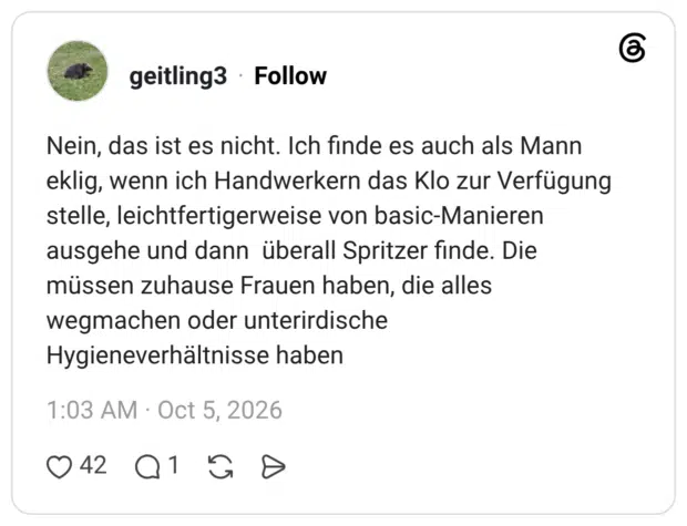 Nein, das ist es nicht. Ich finde es auch als Mann eklig, wenn ich Handwerkern das Klo zur Verfügung stelle, leichtfertigerweise von basic-Manieren ausgehe und dann überall Spritzer finde. Die müssen zuhause Frauen haben, die alles wegmachen oder unterirdische Hygieneverhältnisse haben