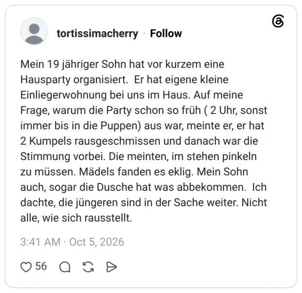 Mein 19 jähriger Sohn hat vor kurzem eine Hausparty organisiert. Er hat eigene kleine Einliegerwohnung bei uns im Haus. Auf meine Frage, warum die Party schon so früh ( 2 Uhr, sonst immer bis in die Puppen) aus war, meinte er, er hat 2 Kumpels rausgeschmissen und danach war die Stimmung vorbei. Die meinten, im stehen pinkeln zu müssen. Mädels fanden es eklig. Mein Sohn auch, sogar die Dusche hat was abbekommen. Ich dachte, die jüngeren sind in der Sache weiter. Nicht alle, wie sich rausstellt.
