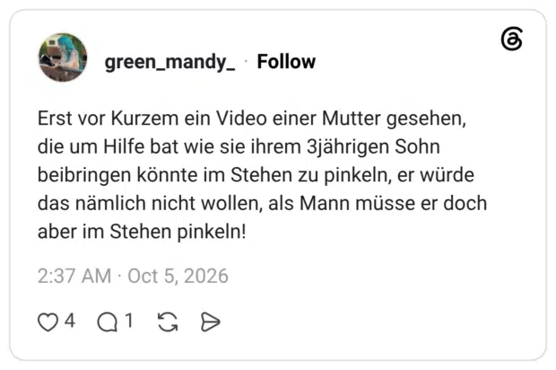Erst vor Kurzem ein Video einer Mutter gesehen, die um Hilfe bat wie sie ihrem 3jährigen Sohn beibringen könnte im Stehen zu pinkeln, er würde das nämlich nicht wollen, als Mann müsse er doch aber im Stehen pinkeln!