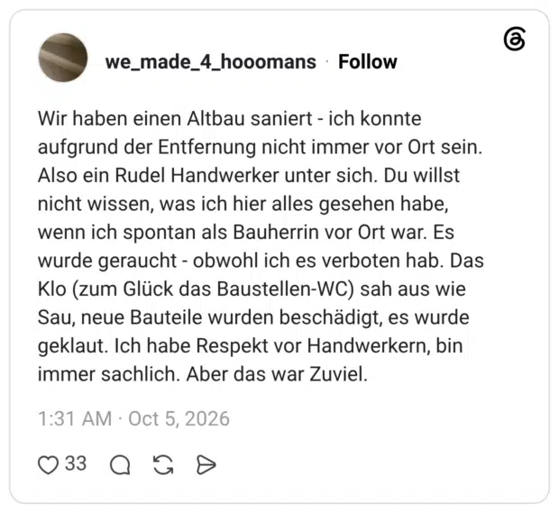 Wir haben einen Altbau saniert - ich konnte aufgrund der Entfernung nicht immer vor Ort sein. Also ein Rudel Handwerker unter sich. Du willst nicht wissen, was ich hier alles gesehen habe, wenn ich spontan als Bauherrin vor Ort war. Es wurde geraucht - obwohl ich es verboten hab. Das Klo (zum Glück das Baustellen-WC) sah aus wie Sau, neue Bauteile wurden beschädigt, es wurde geklaut. Ich habe Respekt vor Handwerkern, bin immer sachlich. Aber das war Zuviel.