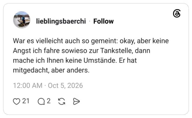 War es vielleicht auch so gemeint: okay, aber keine Angst ich fahre sowieso zur Tankstelle, dann mache ich Ihnen keine Umstände. Er hat mitgedacht, aber anders.