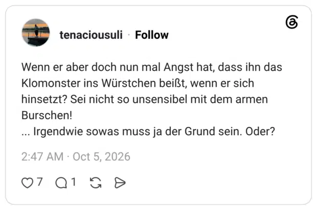 Wenn er aber doch nun mal Angst hat, dass ihn das Klomonster ins Würstchen beißt, wenn er sich hinsetzt? Sei nicht so unsensibel mit dem armen Burschen! ... Irgendwie sowas muss ja der Grund sein. Oder?