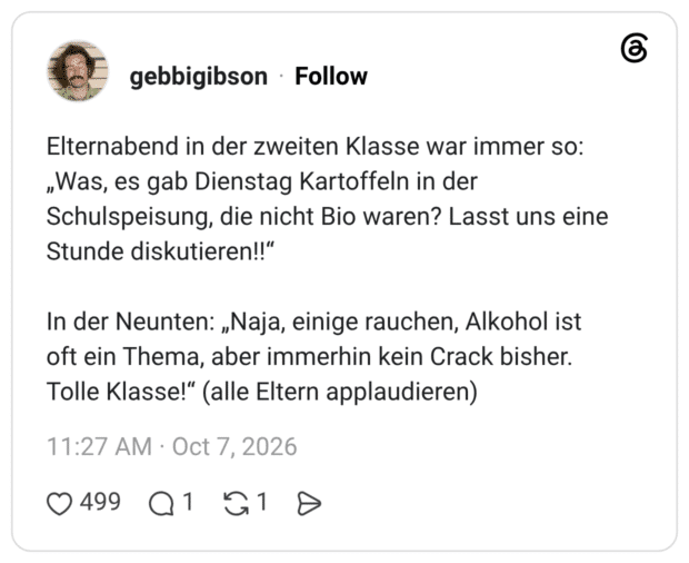 Elternabend in der zweiten Klasse war immer so: „Was, es gab Dienstag Kartoffeln in der Schulspeisung, die nicht Bio waren? Lasst uns eine Stunde diskutieren!!" In der Neunten: „Naja, einige rauchen, Alkohol ist oft ein Thema, aber immerhin kein Crack bisher. Tolle Klasse!" (alle Eltern applaudieren)