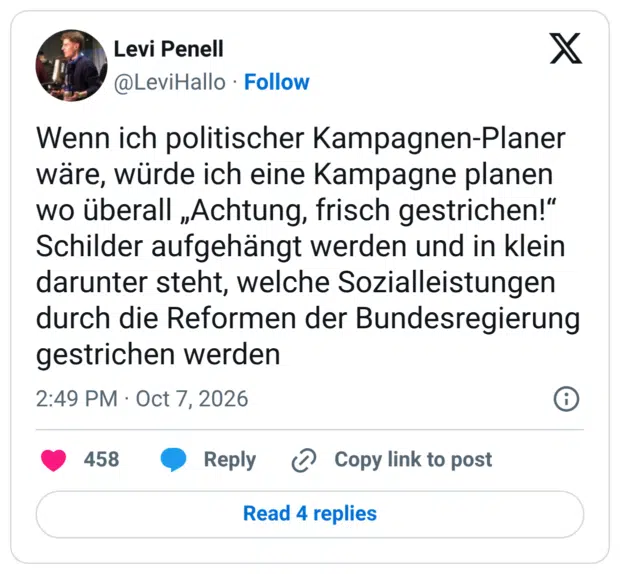 Wenn ich politischer Kampagnen-Planer wäre, würde ich eine Kampagne planen wo überall „Achtung, frisch gestrichen!" Schilder aufgehängt werden und in klein darunter steht, welche Sozialleistungen durch die Reformen der Bundesregierung gestrichen werden