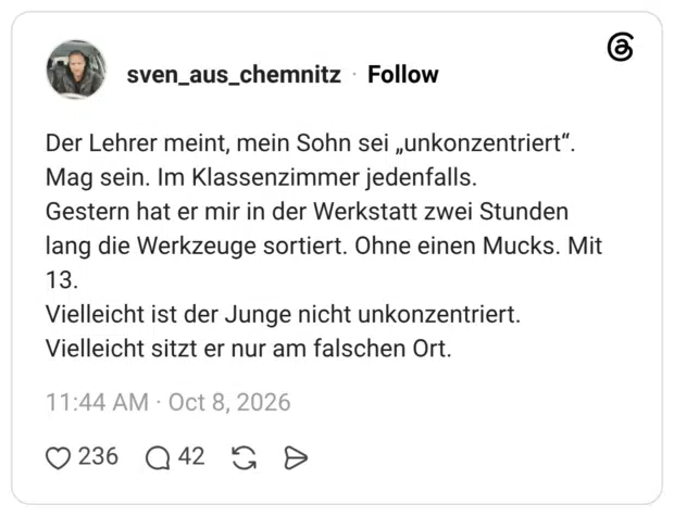 Der Lehrer meint, mein Sohn sei „unkonzentriert" Mag sein. Im Klassenzimmer jedenfalls. Gestern hat er mir in der Werkstatt zwei Stunden lang die Werkzeuge sortiert. Ohne einen Mucks. Mit 13. Vielleicht ist der Junge nicht unkonzentriert. Vielleicht sitzt er nur am falschen Ort