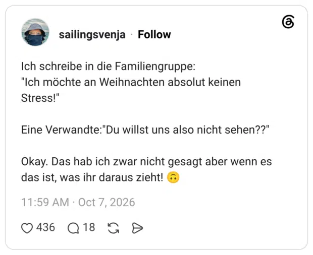 Ich schreibe in die Familiengruppe: "Ich möchte an Weihnachten absolut keinen Stress!" Eine Verwandte:"Du willst uns also nicht sehen??" Okay. Das hab ich zwar nicht gesagt aber wenn es das ist, was ihr daraus zieht!