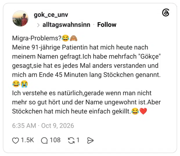 Migra-Problems?€ Meine 91-jährige Patientin hat mich heute nach meinem Namen gefragt.Ich habe mehrfach "Gökçe" gesagt,sie hat es jedes Mal anders verstanden und mich am Ende 45 Minuten lang Stöckchen genannt. Ich verstehe es natürlich,gerade wenn man nicht mehr so gut hört und der Name ungewohnt ist.Aber Stöckchen hat mich heute einfach gekillt