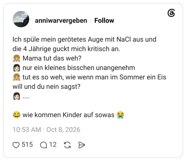 Ich spüle mein gerötetes Auge mit NaCl aus und die 4 Jährige guckt mich kritisch an. Mama tut das weh? © nur ein kleines bisschen unangenehm tut es so weh, wie wenn man im Sommer ein Eis will und du nein sagst? ... • wie kommen Kinder auf sowas