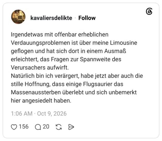 Irgendetwas mit offenbar erheblichen Verdauungsproblemen ist über meine Limousine geflogen und hat sich dort in einem Ausmaß erleichtert, das Fragen zur Spannweite des Verursachers aufwirft. Natürlich bin ich verärgert, habe jetzt aber auch die stille Hoffnung, dass einige Flugsaurier das Massenaussterben überlebt und sich unbemerkt hier angesiedelt haben.