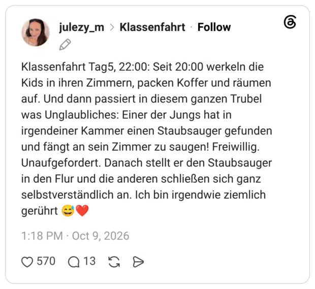 Klassenfahrt Tag5, 22:00: Seit 20:00 werkeln die Kids in ihren Zimmern, packen Koffer und räumen auf. Und dann passiert in diesem ganzen Trubel was Unglaubliches: Einer der Jungs hat in irgendeiner Kammer einen Staubsauger gefunden und fängt an sein Zimmer zu saugen! Freiwillig. Unaufgefordert. Danach stellt er den Staubsauger in den Flur und die anderen schließen sich ganz selbstverständlich an. Ich bin irgendwie ziemlich gerührt