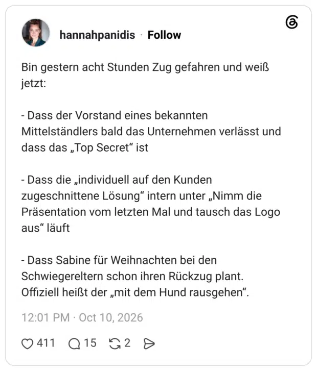 Bin gestern acht Stunden Zug gefahren und weiß jetzt: - Dass der Vorstand eines bekannten Mittelständlers bald das Unternehmen verlässt und dass das „Top Secret" ist - Dass die „individuell auf den Kunden zugeschnittene Lösung" intern unter „Nimm die Präsentation vom letzten Mal und tausch das Logo aus" läuft - Dass Sabine für Weihnachten bei den Schwiegereltern schon ihren Rückzug plant. Offiziell heißt der „mit dem Hund rausgehen"