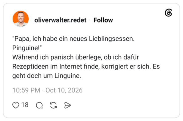 "Papa, ich habe ein neues Lieblingsessen. Pinguine!" Während ich panisch überlege, ob ich dafür Rezeptideen im Internet finde, korrigiert er sich. Es geht doch um Linguine.