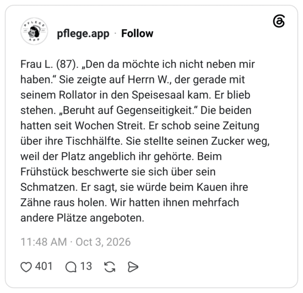 Frau L. (87). „Den da möchte ich nicht neben mir haben.“ Sie zeigte auf Herrn W., der gerade mit seinem Rollator in den Speisesaal kam. Er blieb stehen. „Beruht auf Gegenseitigkeit.“ Die beiden hatten seit Wochen Streit. Er schob seine Zeitung über ihre Tischhälfte. Sie stellte seinen Zucker weg, weil der Platz angeblich ihr gehörte. Beim Frühstück beschwerte sie sich über sein Schmatzen. Er sagt, sie würde beim Kauen ihre Zähne raus holen. Wir hatten ihnen mehrfach andere Plätze angeboten.