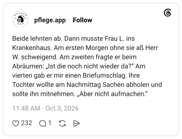Beide lehnten ab. Dann musste Frau L. ins Krankenhaus. Am ersten Morgen ohne sie aß Herr W. schweigend. Am zweiten fragte er beim Abräumen: „Ist die noch nicht wieder da?“ Am vierten gab er mir einen Briefumschlag. Ihre Tochter wollte am Nachmittag Sachen abholen und sollte ihn mitnehmen. „Aber nicht aufmachen.“