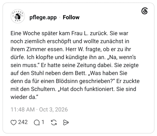 Eine Woche später kam Frau L. zurück. Sie war noch ziemlich erschöpft und wollte zunächst in ihrem Zimmer essen. Herr W. fragte, ob er zu ihr dürfe. Ich klopfte und kündigte ihn an. „Na, wenn’s sein muss.“ Er hatte seine Zeitung dabei. Sie zeigte auf den Stuhl neben dem Bett. „Was haben Sie denn da für einen Blödsinn geschrieben?“ Er zuckte mit den Schultern. „Hat doch funktioniert. Sie sind wieder da.“