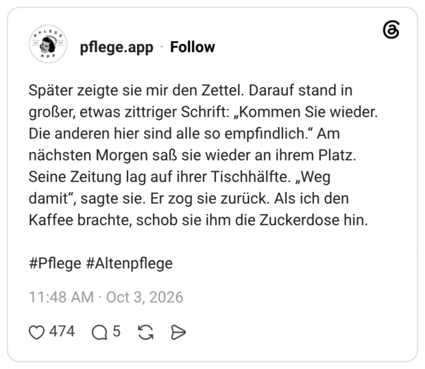 Später zeigte sie mir den Zettel. Darauf stand in großer, etwas zittriger Schrift: „Kommen Sie wieder. Die anderen hier sind alle so empfindlich.“ Am nächsten Morgen saß sie wieder an ihrem Platz. Seine Zeitung lag auf ihrer Tischhälfte. „Weg damit“, sagte sie. Er zog sie zurück. Als ich den Kaffee brachte, schob sie ihm die Zuckerdose hin. #Pflege #Altenpflege