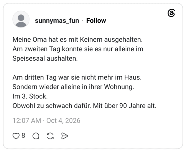 Meine Oma hat es mit Keinem ausgehalten. Am zweiten Tag konnte sie es nur alleine im Speisesaal aushalten. Am dritten Tag war sie nicht mehr im Haus. Sondern wieder alleine in ihrer Wohnung. Im 3. Stock. Obwohl zu schwach dafür. Mit über 90 Jahre alt.