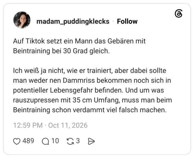 Auf Tiktok setzt ein Mann das Gebären mit Beintraining bei 30 Grad gleich. Ich weiß ja nicht, wie er trainiert, aber dabei sollte man weder nen Dammriss bekommen noch sich in potentieller Lebensgefahr befinden. Und um was rauszupressen mit 35 cm Umfang, muss man beim Beintraining schon verdammt viel falsch machen