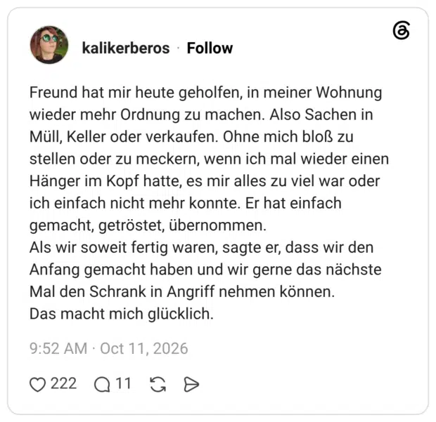 Freund hat mir heute geholfen, in meiner Wohnung wieder mehr Ordnung zu machen. Also Sachen in Müll, Keller oder verkaufen. Ohne mich bloß zu stellen oder zu meckern, wenn ich mal wieder einen Hänger im Kopf hatte, es mir alles zu viel war oder ich einfach nicht mehr konnte. Er hat einfach gemacht, getröstet, übernommen. Als wir soweit fertig waren, sagte er, dass wir den Anfang gemacht haben und wir gerne das nächste Mal den Schrank in Angriff nehmen können. Das macht mich glücklich.