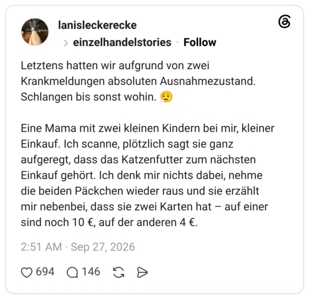 Letztens hatten wir aufgrund von zwei Krankmeldungen absoluten Ausnahmezustand. Schlangen bis sonst wohin. Eine Mama mit zwei kleinen Kindern bei mir, kleiner Einkauf. Ich scanne, plötzlich sagt sie ganz aufgeregt, dass das Katzenfutter zum nächsten Einkauf gehört. Ich denk mir nichts dabei, nehme die beiden Päckchen wieder raus und sie erzählt mir nebenbei, dass sie zwei Karten hat - auf einer sind noch 10 €, auf der anderen 4 €.