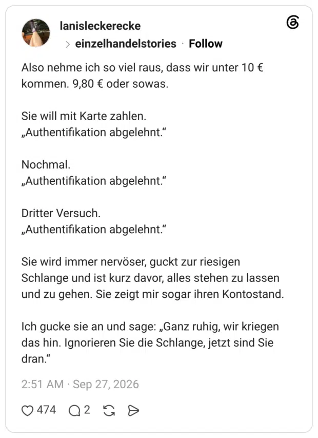 Also nehme ich so viel raus, dass wir unter 10 € kommen. 9,80 € oder sowas. Sie will mit Karte zahlen. „Authentifikation abgelehnt." Nochmal. „Authentifikation abgelehnt." Dritter Versuch. „Authentifikation abgelehnt." Sie wird immer nervöser, guckt zur riesigen Schlange und ist kurz davor, alles stehen zu lassen und zu gehen. Sie zeigt mir sogar ihren Kontostand. Ich gucke sie an und sage: „Ganz ruhig, wir kriegen das hin. Ignorieren Sie die Schlange, jetzt sind Sie dran.