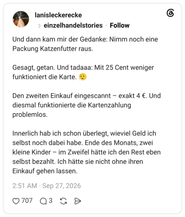 Und dann kam mir der Gedanke: Nimm noch eine Packung Katzenfutter raus. Gesagt, getan. Und tadaaa: Mit 25 Cent weniger funktioniert die Karte. Den zweiten Einkauf eingescannt - exakt 4 €. Und diesmal funktionierte die Kartenzahlung problemlos. Innerlich hab ich schon überlegt, wieviel Geld ich selbst noch dabei habe. Ende des Monats, zwei kleine Kinder - im Zweifel hätte ich den Rest eben selbst bezahlt. Ich hätte sie nicht ohne ihren Einkauf gehen lassen.