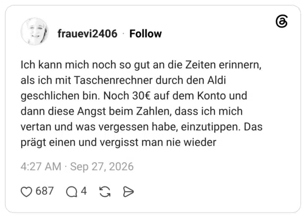 Ich kann mich noch so gut an die Zeiten erinnern, als ich mit Taschenrechner durch den Aldi geschlichen bin. Noch 30€ auf dem Konto und dann diese Angst beim Zahlen, dass ich mich vertan und was vergessen habe, einzutippen. Das prägt einen und vergisst man nie wieder