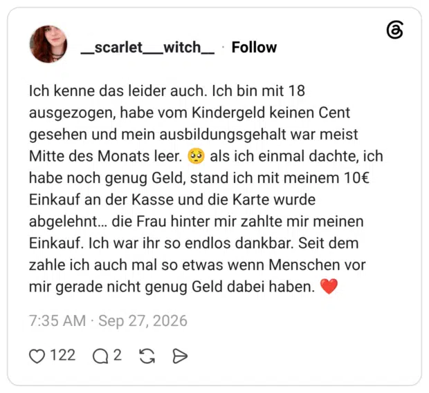 Ich kenne das leider auch. Ich bin mit 18 ausgezogen, habe vom Kindergeld keinen Cent gesehen und mein ausbildungsgehalt war meist Mitte des Monats leer. habe noch genug Geld, stand ich mit meinem 10€ Einkauf an der Kasse und die Karte wurde abgelehnt.. die Frau hinter mir zahlte mir meinen Einkauf. Ich war ihr so endlos dankbar. Seit dem zahle ich auch mal so etwas wenn Menschen vor mir gerade nicht genug Geld dabei haben.