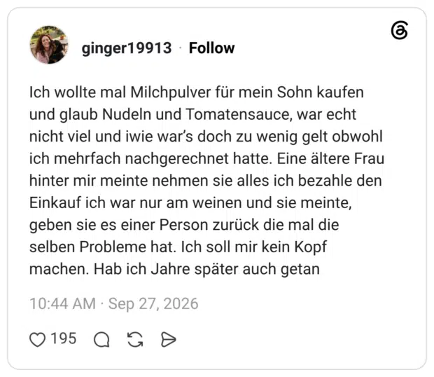 Ich wollte mal Milchpulver für mein Sohn kaufen und glaub Nudeln und Tomatensauce, war echt nicht viel und iwie war's doch zu wenig gelt obwohl ich mehrfach nachgerechnet hatte. Eine ältere Frau hinter mir meinte nehmen sie alles ich bezahle den Einkauf ich war nur am weinen und sie meinte, geben sie es einer Person zurück die mal die selben Probleme hat. Ich soll mir kein Kopf machen. Hab ich Jahre später auch getan