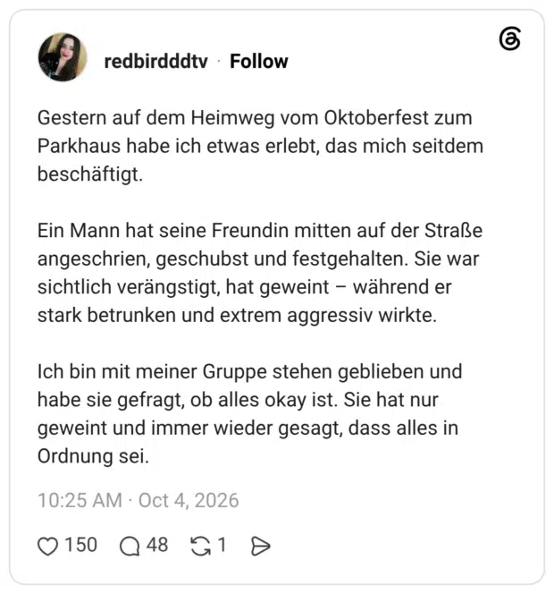 Gestern auf dem Heimweg vom Oktoberfest zum Parkhaus habe ich etwas erlebt, das mich seitdem beschäftigt. Ein Mann hat seine Freundin mitten auf der Straße angeschrien, geschubst und festgehalten. Sie war sichtlich verängstigt, hat geweint - während er stark betrunken und extrem aggressiv wirkte. Ich bin mit meiner Gruppe stehen geblieben und habe sie gefragt, ob alles okay ist. Sie hat nur geweint und immer wieder gesagt, dass alles in Ordnung sei