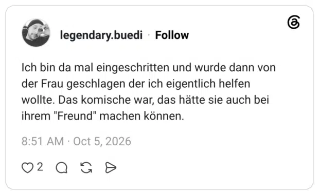 Ich bin da mal eingeschritten und wurde dann von der Frau geschlagen der ich eigentlich helfen wollte. Das komische war, das hätte sie auch bei ihrem "Freund" machen können.
