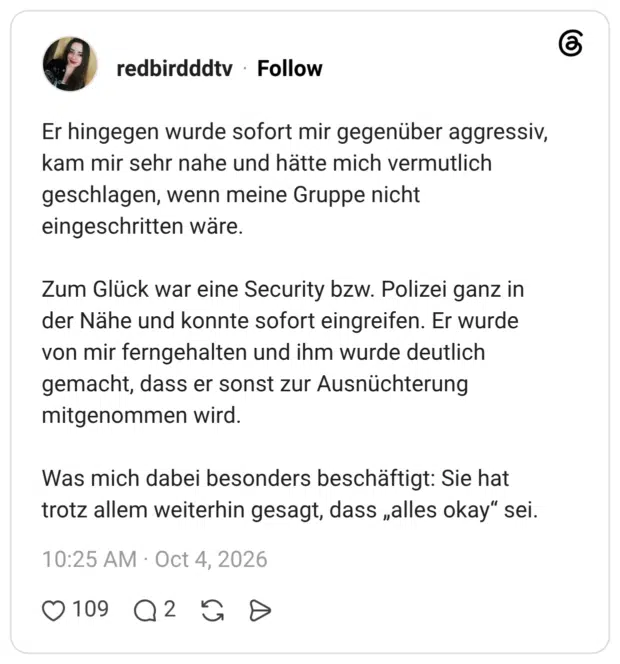Er hingegen wurde sofort mir gegenüber aggressiv, kam mir sehr nahe und hätte mich vermutlich geschlagen, wenn meine Gruppe nicht eingeschritten wäre. Zum Glück war eine Security bzw. Polizei ganz in der Nähe und konnte sofort eingreifen. Er wurde von mir ferngehalten und ihm wurde deutlich gemacht, dass er sonst zur Ausnüchterung mitgenommen wird. Was mich dabei besonders beschäftigt: Sie hat trotz allem weiterhin gesagt, dass „alles okay" sei.