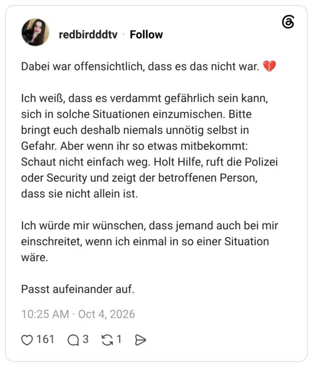 Dabei war offensichtlich, dass es das nicht war. Ich weiß, dass es verdammt gefährlich sein kann, sich in solche Situationen einzumischen. Bitte bringt euch deshalb niemals unnötig selbst in Gefahr. Aber wenn ihr so etwas mitbekommt: Schaut nicht einfach weg. Holt Hilfe, ruft die Polizei oder Security und zeigt der betroffenen Person, dass sie nicht allein ist. Ich würde mir wünschen, dass jemand auch bei mir einschreitet, wenn ich einmal in so einer Situation wäre. Passt aufeinander auf.